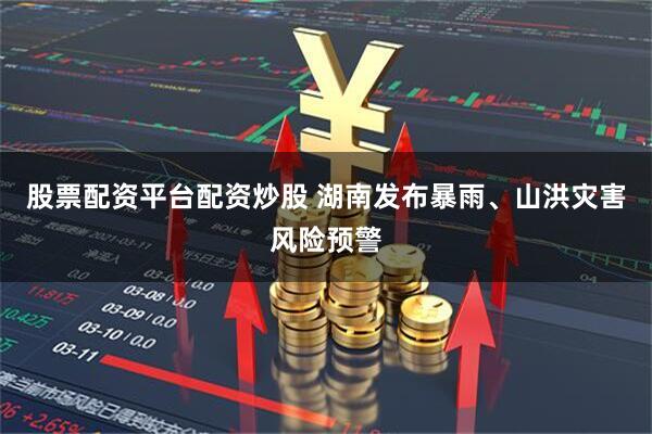 股票配资平台配资炒股 湖南发布暴雨、山洪灾害风险预警