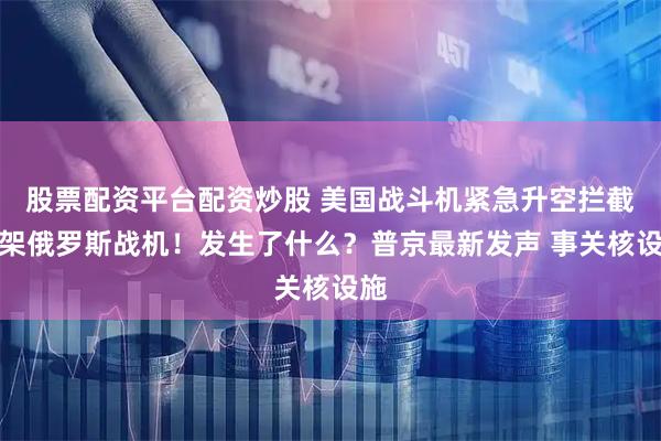 股票配资平台配资炒股 美国战斗机紧急升空拦截四架俄罗斯战机！发生了什么？普京最新发声 事关核设施