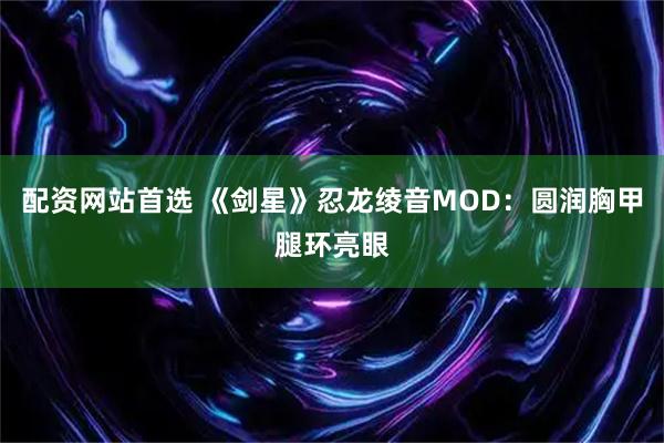 配资网站首选 《剑星》忍龙绫音MOD：圆润胸甲腿环亮眼