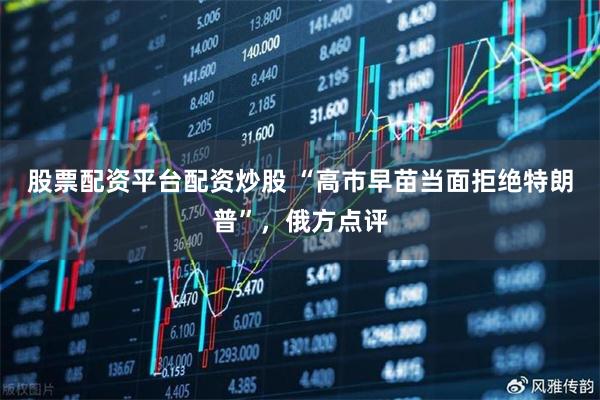 股票配资平台配资炒股 “高市早苗当面拒绝特朗普”，俄方点评