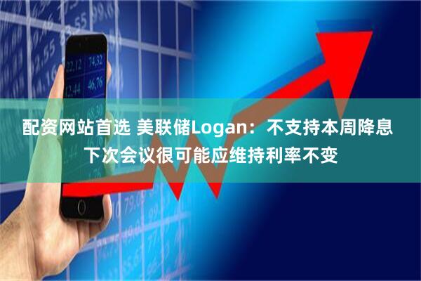 配资网站首选 美联储Logan：不支持本周降息 下次会议很可能应维持利率不变